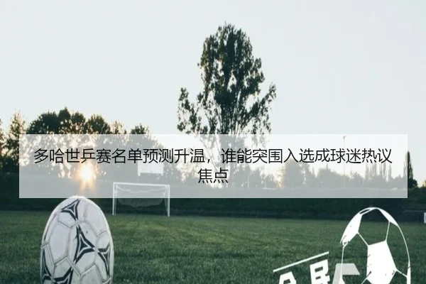 多哈世乒赛名单预测升温，谁能突围入选成球迷热议焦点